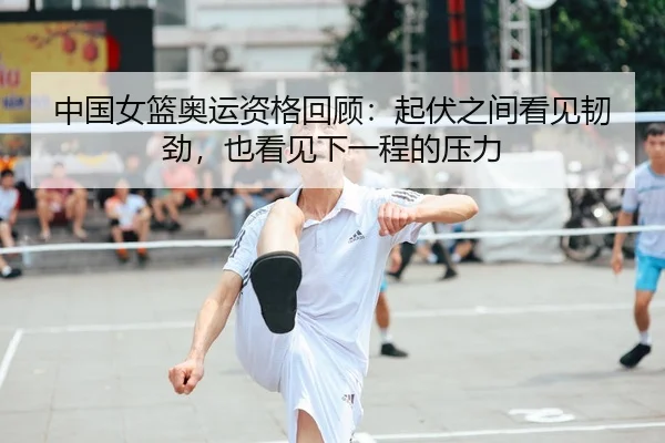 中国女篮奥运资格回顾：起伏之间看见韧劲，也看见下一程的压力